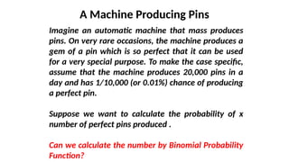 A Machine Producing Pins
Imagine an automatic machine that mass produces
pins. On very rare occasions, the machine produces a
gem of a pin which is so perfect that it can be used
for a very special purpose. To make the case specific,
assume that the machine produces 20,000 pins in a
day and has 1/10,000 (or 0.01%) chance of producing
a perfect pin.
Suppose we want to calculate the probability of x
number of perfect pins produced .
Can we calculate the number by Binomial Probability
Function?
 