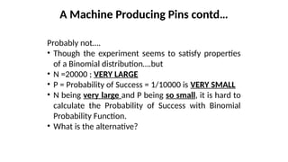 Probably not….
• Though the experiment seems to satisfy properties
of a Binomial distribution….but
• N =20000 ; VERY LARGE
• P = Probability of Success = 1/10000 is VERY SMALL
• N being very large and P being so small, it is hard to
calculate the Probability of Success with Binomial
Probability Function.
• What is the alternative?
A Machine Producing Pins contd…
 