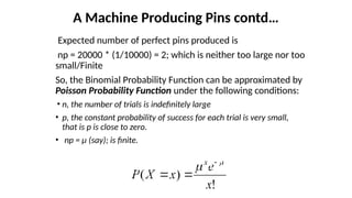 Expected number of perfect pins produced is
np = 20000 * (1/10000) = 2; which is neither too large nor too
small/Finite
So, the Binomial Probability Function can be approximated by
Poisson Probability Function under the following conditions:
• n, the number of trials is indefinitely large
• p, the constant probability of success for each trial is very small,
that is p is close to zero.
• np = µ (say); is finite.
A Machine Producing Pins contd…
!
)
(
x
e
x
X
P
x 
 


!
)
(
x
e
x
X
P
x 
 


 