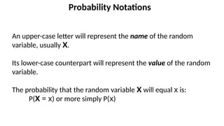 Probability Notations
An upper-case letter will represent the name of the random
variable, usually X.
Its lower-case counterpart will represent the value of the random
variable.
The probability that the random variable X will equal x is:
P(X = x) or more simply P(x)
 