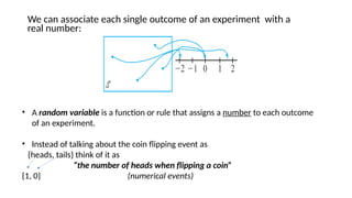 We can associate each single outcome of an experiment with a
real number:
• A random variable is a function or rule that assigns a number to each outcome
of an experiment.
• Instead of talking about the coin flipping event as
{heads, tails} think of it as
“the number of heads when flipping a coin”
{1, 0} (numerical events)
 