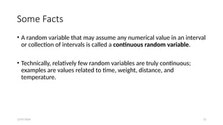 12/07/2024 13
Some Facts
• A random variable that may assume any numerical value in an interval
or collection of intervals is called a continuous random variable.
• Technically, relatively few random variables are truly continuous;
examples are values related to time, weight, distance, and
temperature.
 