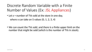 12/07/2024 14
Discrete Random Variable with a Finite
Number of Values (Ex: JSL Appliances)
• Let x = number of TVs sold at the store in one day,
where x can take on 5 values (0, 1, 2, 3, 4)
• We can count the TVs sold, and there is a finite upper limit on the
number that might be sold (which is the number of TVs in stock).
 
