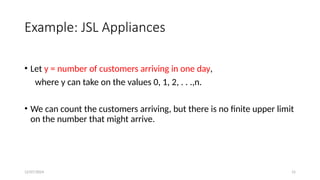 12/07/2024 15
Example: JSL Appliances
• Let y = number of customers arriving in one day,
where y can take on the values 0, 1, 2, . . .,n.
• We can count the customers arriving, but there is no finite upper limit
on the number that might arrive.
 