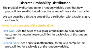 Discrete Probability Distribution
The probability distribution for a random variable describes how
probabilities are distributed over the values of the random variable.
We can describe a discrete probability distribution with a table, graph,
or formula.
Types of discrete probability distributions:
First type: uses the rules of assigning probabilities to experimental
outcomes to determine probabilities for each value of the random
variable.
Second type: uses a special mathematical formula to compute the
probabilities for each value of the random variable.
 