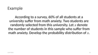 12/07/2024 24
Example
According to a survey, 60% of all students at a
university suffer from math anxiety. Two students are
randomly selected from this university. Let x denote
the number of students in this sample who suffer from
math anxiety. Develop the probability distribution of x.
 