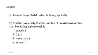 12/07/2024 29
Example
(a) Present this probability distribution graphically.
(b) Find the probability that the number of breakdowns for this
machine during a given week is
i. exactly 2
ii. 0 to 2
iii. more than 1
iv. at most 1
 