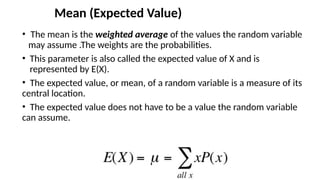 Mean (Expected Value)
• The mean is the weighted average of the values the random variable
may assume .The weights are the probabilities.
• This parameter is also called the expected value of X and is
represented by E(X).
• The expected value, or mean, of a random variable is a measure of its
central location.
• The expected value does not have to be a value the random variable
can assume.
 