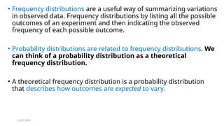 12/07/2024
• Frequency distributions are a useful way of summarizing variations
in observed data. Frequency distributions by listing all the possible
outcomes of an experiment and then indicating the observed
frequency of each possible outcome.
• Probability distributions are related to frequency distributions. We
can think of a probability distribution as a theoretical
frequency distribution.
• A theoretical frequency distribution is a probability distribution
that describes how outcomes are expected to vary.
 
