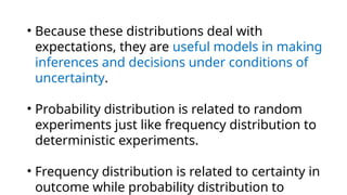 • Because these distributions deal with
expectations, they are useful models in making
inferences and decisions under conditions of
uncertainty.
• Probability distribution is related to random
experiments just like frequency distribution to
deterministic experiments.
• Frequency distribution is related to certainty in
outcome while probability distribution to
 