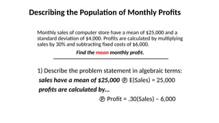 Describing the Population of Monthly Profits
Monthly sales of computer store have a mean of $25,000 and a
standard deviation of $4,000. Profits are calculated by multiplying
sales by 30% and subtracting fixed costs of $6,000.
Find the mean monthly profit.
1) Describe the problem statement in algebraic terms:
sales have a mean of $25,000  E(Sales) = 25,000
profits are calculated by…
 Profit = .30(Sales) – 6,000
 