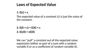 Laws of Expected Value
1. E(c) = c
The expected value of a constant (c) is just the value of
the constant.
2. E(X + c) = E(X) + c
3. E(cX) = cE(X)
We can “pull” a constant out of the expected value
expression (either as part of a sum with a random
variable X or as a coefficient of random variable X).
 