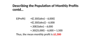 E(Profit) =E[.30(Sales) – 6,000]
=E[.30(Sales)] – 6,000
=.30E(Sales) – 6,000
=.30(25,000) – 6,000 = 1,500
Thus, the mean monthly profit is $1,500
Describing the Population of Monthly Profits
contd…
 
