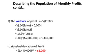 2) The variance of profit is = V(Profit)
=V[.30(Sales) – 6,000]
=V[.30(Sales)]
=(.30)2
V(Sales)
=(.30)2
(16,000,000) = 1,440,000
so standard deviation of Profit
= (1,440,000)1/2
= $1,200
Describing the Population of Monthly Profits
contd…
 