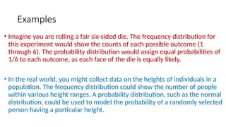 Examples
• Imagine you are rolling a fair six-sided die. The frequency distribution for
this experiment would show the counts of each possible outcome (1
through 6). The probability distribution would assign equal probabilities of
1/6 to each outcome, as each face of the die is equally likely.
• In the real world, you might collect data on the heights of individuals in a
population. The frequency distribution could show the number of people
within various height ranges. A probability distribution, such as the normal
distribution, could be used to model the probability of a randomly selected
person having a particular height.
 