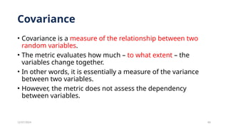 12/07/2024 60
Covariance
• Covariance is a measure of the relationship between two
random variables.
• The metric evaluates how much – to what extent – the
variables change together.
• In other words, it is essentially a measure of the variance
between two variables.
• However, the metric does not assess the dependency
between variables.
 