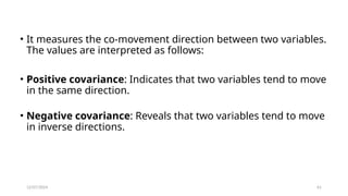 12/07/2024 61
• It measures the co-movement direction between two variables.
The values are interpreted as follows:
• Positive covariance: Indicates that two variables tend to move
in the same direction.
• Negative covariance: Reveals that two variables tend to move
in inverse directions.
 