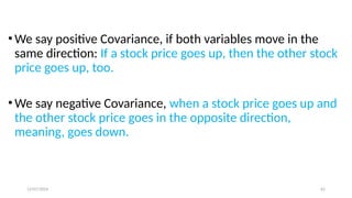 12/07/2024 62
• We say positive Covariance, if both variables move in the
same direction: If a stock price goes up, then the other stock
price goes up, too.
• We say negative Covariance, when a stock price goes up and
the other stock price goes in the opposite direction,
meaning, goes down.
 