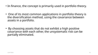 12/07/2024 63
• In finance, the concept is primarily used in portfolio theory.
• One of its most common applications in portfolio theory is
the diversification method, using the covariance between
assets in a portfolio.
• By choosing assets that do not exhibit a high positive
covariance with each other, the unsystematic risk can be
partially eliminated.
 