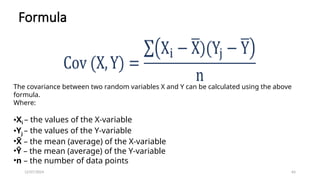 12/07/2024 64
Formula
The covariance between two random variables X and Y can be calculated using the above
formula.
Where:
•Xi – the values of the X-variable
•Yj – the values of the Y-variable
•X
̄ – the mean (average) of the X-variable
•Ȳ – the mean (average) of the Y-variable
•n – the number of data points
 