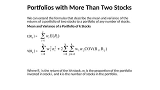 Portfolios with More Than Two Stocks
We can extend the formulas that describe the mean and variance of the
returns of a portfolio of two stocks to a portfolio of any number of stocks.
Mean and Variance of a Portfolio of k Stocks
E(Rp ) =
V(Rp ) =
Where Ri is the return of the ith stock, wi is the proportion of the portfolio
invested in stock i, and k is the number of stocks in the portfolio.


k
i
i
i R
E
w
1
)
(
 
  




k
1
i
k
1
i
j
j
i
j
i
k
1
i
2
i
2
i )
R
,
R
(
COV
w
w
2
w
 