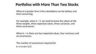 Portfolios with More Than Two Stocks
When k is greater than 2 the calculations can be tedious and
time-consuming.
For example, when k = 3, we need to know the values of the
three weights, three expected values, three variances, and
three covariances.
When k = 4, there are four expected values, four variances and
six covariances.
The number of covariances required for
k =n is n(n-1)/2
 