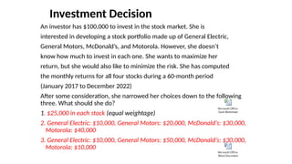 Investment Decision
An investor has $100,000 to invest in the stock market. She is
interested in developing a stock portfolio made up of General Electric,
General Motors, McDonald’s, and Motorola. However, she doesn’t
know how much to invest in each one. She wants to maximize her
return, but she would also like to minimize the risk. She has computed
the monthly returns for all four stocks during a 60-month period
(January 2017 to December 2022)
After some consideration, she narrowed her choices down to the following
three. What should she do?
1. $25,000 in each stock (equal weightage)
2. General Electric: $10,000, General Motors: $20,000, McDonald’s: $30,000,
Motorola: $40,000
3. General Electric: $10,000, General Motors: $50,000, McDonald’s: $30,000,
Motorola: $10,000
Microsoft Office
Excel Worksheet
Microsoft Office
Word Document
 