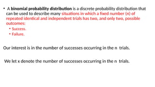 • A binomial probability distribution is a discrete probability distribution that
can be used to describe many situations in which a fixed number (n) of
repeated identical and independent trials has two, and only two, possible
outcomes:
• Success.
• Failure.
Our interest is in the number of successes occurring in the n trials.
We let x denote the number of successes occurring in the n trials.
 