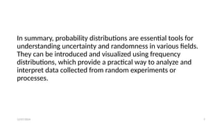 12/07/2024 7
In summary, probability distributions are essential tools for
understanding uncertainty and randomness in various fields.
They can be introduced and visualized using frequency
distributions, which provide a practical way to analyze and
interpret data collected from random experiments or
processes.
 
