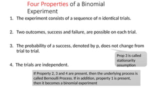 Four Properties of a Binomial
Experiment
1. The experiment consists of a sequence of n identical trials.
2. Two outcomes, success and failure, are possible on each trial.
3. The probability of a success, denoted by p, does not change from
trial to trial.
4. The trials are independent.
Prop 3 is called
stationarity
assumption
If Property 2, 3 and 4 are present, then the underlying process is
called Bernoulli Process. If in addition, property 1 is present,
then it becomes a binomial experiment
 