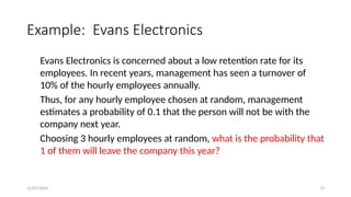 12/07/2024 73
Example: Evans Electronics
Evans Electronics is concerned about a low retention rate for its
employees. In recent years, management has seen a turnover of
10% of the hourly employees annually.
Thus, for any hourly employee chosen at random, management
estimates a probability of 0.1 that the person will not be with the
company next year.
Choosing 3 hourly employees at random, what is the probability that
1 of them will leave the company this year?
 
