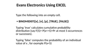 Evans Electronics Using EXCEL
Type the following into an empty cell.
= BINOMIDIST([x], [n], [p], [TRUE], [FALSE])
Typing ‘true’ calculates cumulative probability
distribution (say F(5)= P(x<=5)=Pr at most 5 occurrences
or successes).
Typing ‘false’ computes the probability of an individual
value of x , for example P(x=5)
 