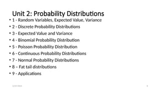 12/07/2024 8
Unit 2: Probability Distributions
• 1 - Random Variables, Expected Value, Variance
• 2 - Discrete Probability Distributions
• 3 - Expected Value and Variance
• 4 - Binomial Probability Distribution
• 5 - Poisson Probability Distribution
• 6 - Continuous Probability Distributions
• 7 - Normal Probability Distributions
• 8 – Fat tail distributions
• 9 - Applications
 