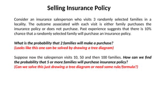 Selling Insurance Policy
Consider an insurance salesperson who visits 3 randomly selected families in a
locality. The outcome associated with each visit is either family purchases the
insurance policy or does not purchase. Past experience suggests that there is 10%
chance that a randomly selected family will purchase an insurance policy.
What is the probability that 2 families will make a purchase?
(Looks like this one can be solved by drawing a tree diagram)
Suppose now the salesperson visits 10, 50 and then 100 families. How can we find
the probability that 5 or more families will purchase insurance policy?
(Can we solve this just drawing a tree diagram or need some rule/formula?)
 