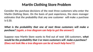 Martin Clothing Store Problem
Consider the purchase decisions of the next three customers who enter the
Martin Clothing Store. On the basis of past experience, the store manager
estimates that the probability that any one customer will make a purchase
is 0.30.
What is the probability that one of next three customers will make a
purchase? (again, a tree diagram can help to get the answer!)
Suppose now Martin Store wants to find out of next 100 customers, what
would be the probability that 3 or more customers will make a purchase?
(Does not look like a tree diagram can be of much help here!!!)
 
