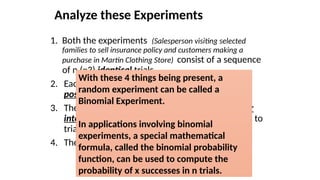 Analyze these Experiments
1. Both the experiments (Salesperson visiting selected
families to sell insurance policy and customers making a
purchase in Martin Clothing Store) consist of a sequence
of n (=3) identical trials.
2. Each trial of these two experiments has two
possible outcomes.
3. The probability of a success (or the event of our
interest), denoted by p, remains same from trial to
trial 0.1 for exp 1 and 0.3 for exp 2.
4. The trials are independent.
With these 4 things being present, a
random experiment can be called a
Binomial Experiment.
In applications involving binomial
experiments, a special mathematical
formula, called the binomial probability
function, can be used to compute the
probability of x successes in n trials.
 