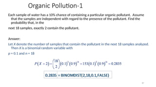 Organic Pollution-1
Each sample of water has a 10% chance of containing a particular organic pollutant. Assume
that the samples are independent with regard to the presence of the pollutant. Find the
probability that, in the
next 18 samples, exactly 2 contain the pollutant.
Answer:
Let X denote the number of samples that contain the pollutant in the next 18 samples analyzed.
Then X is a binomial random variable with
p = 0.1 and n = 18
87
 