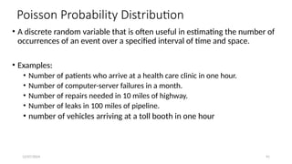 12/07/2024 91
Poisson Probability Distribution
• A discrete random variable that is often useful in estimating the number of
occurrences of an event over a specified interval of time and space.
• Examples:
• Number of patients who arrive at a health care clinic in one hour.
• Number of computer-server failures in a month.
• Number of repairs needed in 10 miles of highway.
• Number of leaks in 100 miles of pipeline.
• number of vehicles arriving at a toll booth in one hour
 