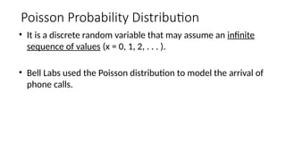 Poisson Probability Distribution
• It is a discrete random variable that may assume an infinite
sequence of values (x = 0, 1, 2, . . . ).
• Bell Labs used the Poisson distribution to model the arrival of
phone calls.
 
