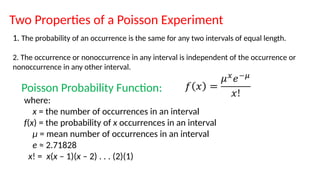 Two Properties of a Poisson Experiment
1. The probability of an occurrence is the same for any two intervals of equal length.
2. The occurrence or nonoccurrence in any interval is independent of the occurrence or
nonoccurrence in any other interval.
Poisson Probability Function:
where:
x = the number of occurrences in an interval
f(x) = the probability of x occurrences in an interval
μ = mean number of occurrences in an interval
e ≈ 2.71828
x! = x(x – 1)(x – 2) . . . (2)(1)
 