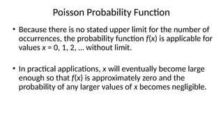 Poisson Probability Function
• Because there is no stated upper limit for the number of
occurrences, the probability function f(x) is applicable for
values x = 0, 1, 2, … without limit.
• In practical applications, x will eventually become large
enough so that f(x) is approximately zero and the
probability of any larger values of x becomes negligible.
 