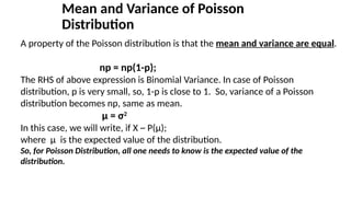Mean and Variance of Poisson
Distribution
A property of the Poisson distribution is that the mean and variance are equal.
np = np(1-p);
The RHS of above expression is Binomial Variance. In case of Poisson
distribution, p is very small, so, 1-p is close to 1. So, variance of a Poisson
distribution becomes np, same as mean.
μ = σ2
In this case, we will write, if X ~ P(μ);
where μ is the expected value of the distribution.
So, for Poisson Distribution, all one needs to know is the expected value of the
distribution.
 