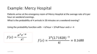 12/07/2024 96
Example: Mercy Hospital
Patients arrive at the emergency room of Mercy Hospital at the average rate of 6 per
hour on weekend evenings.
What is the probability of 4 arrivals in 30 minutes on a weekend evening?
Using the probability function with = 6/hour = 3/half-hour and x = 4
 