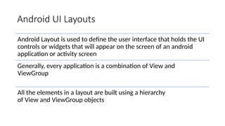 Android UI Layouts
Android Layout is used to define the user interface that holds the UI
controls or widgets that will appear on the screen of an android
application or activity screen
Generally, every application is a combination of View and
ViewGroup
All the elements in a layout are built using a hierarchy
of View and ViewGroup objects
 
