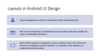 Layouts in Android UI Design
Layout Managers are said to be extensions of the ViewGroup class
We can nest the layouts, and therefore we can create arbitrarily complex UIs
using a combination of layouts
Each of these layouts is designed to scale to suit the screen size of the host
device by avoiding the used of absolute co- ordinates of the positions or
predetermined pixel values
 