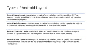 Types of Android Layout
Android Linear Layout: LinearLayout is a ViewGroup subclass, used to provide child View
elements one by one either in a particular direction either horizontally or vertically based on
the orientation property
Android Relative Layout: RelativeLayout is a ViewGroup subclass, used to specify the position
of child View elements relative to each other like or relative to the parent
Android Constraint Layout: ConstraintLayout is a ViewGroup subclass, used to specify the
position of layout constraints for every child View relative to other views present
Android Frame Layout: FrameLayout is a ViewGroup subclass, used to specify the position of
View elements it contains on the top of each other to display only a single View inside the
FrameLayout
 