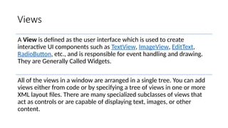Views
A View is defined as the user interface which is used to create
interactive UI components such as TextView, ImageView, EditText,
RadioButton, etc., and is responsible for event handling and drawing.
They are Generally Called Widgets.
All of the views in a window are arranged in a single tree. You can add
views either from code or by specifying a tree of views in one or more
XML layout files. There are many specialized subclasses of views that
act as controls or are capable of displaying text, images, or other
content.
 
