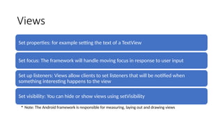 Views
Set properties: for example setting the text of a TextView
Set focus: The framework will handle moving focus in response to user input
Set up listeners: Views allow clients to set listeners that will be notified when
something interesting happens to the view
Set visibility: You can hide or show views using setVisibility
• Note: The Android framework is responsible for measuring, laying out and drawing views
 