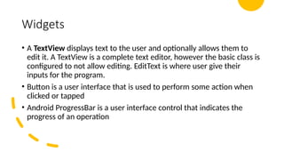Widgets
• A TextView displays text to the user and optionally allows them to
edit it. A TextView is a complete text editor, however the basic class is
configured to not allow editing. EditText is where user give their
inputs for the program.
• Button is a user interface that is used to perform some action when
clicked or tapped
• Android ProgressBar is a user interface control that indicates the
progress of an operation
 