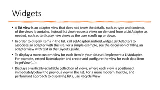 Widgets
• A list view is an adapter view that does not know the details, such as type and contents,
of the views it contains. Instead list view requests views on demand from a ListAdapter as
needed, such as to display new views as the user scrolls up or down.
• In order to display items in the list, call setAdapter(android.widget.ListAdapter) to
associate an adapter with the list. For a simple example, see the discussion of filling an
adapter view with text in the Layouts guide.
• To display a more custom view for each item in your dataset, implement a ListAdapter.
For example, extend BaseAdapter and create and configure the view for each data item
in getView(...):
• Displays a vertically-scrollable collection of views, where each view is positioned
immediatelybelow the previous view in the list. For a more modern, flexible, and
performant approach to displaying lists, use RecyclerView
 